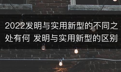 2022发明与实用新型的不同之处有何 发明与实用新型的区别有
