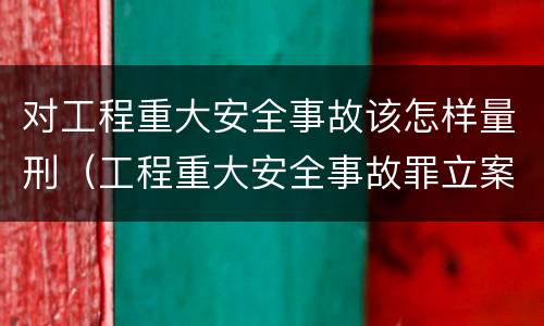 对工程重大安全事故该怎样量刑（工程重大安全事故罪立案标准）