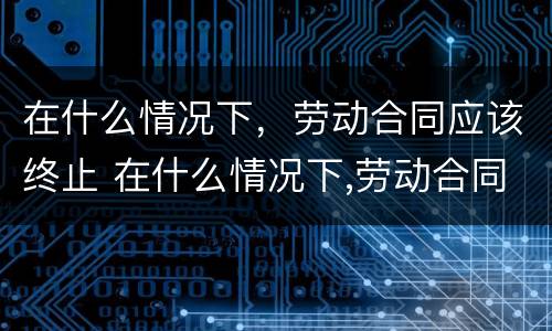 在什么情况下，劳动合同应该终止 在什么情况下,劳动合同应该终止呢
