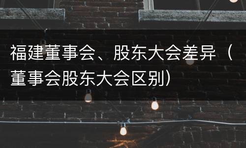 福建董事会、股东大会差异（董事会股东大会区别）