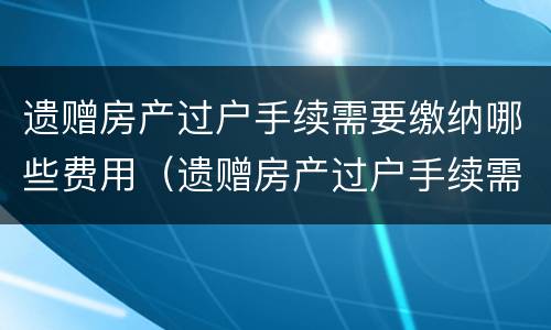 遗赠房产过户手续需要缴纳哪些费用（遗赠房产过户手续需要缴纳哪些费用和费用）