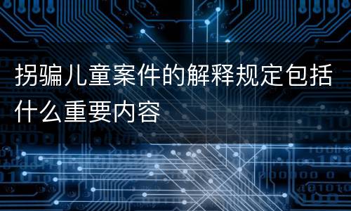 拐骗儿童案件的解释规定包括什么重要内容