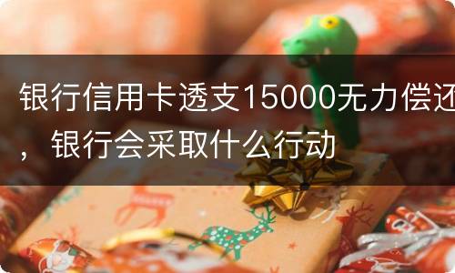 银行信用卡透支15000无力偿还，银行会采取什么行动