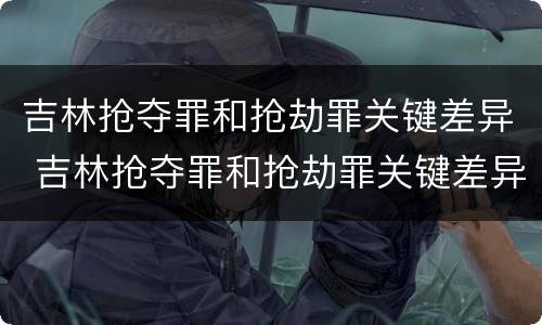 吉林抢夺罪和抢劫罪关键差异 吉林抢夺罪和抢劫罪关键差异有多大