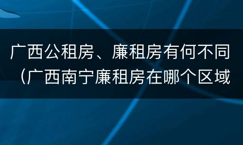 广西公租房、廉租房有何不同（广西南宁廉租房在哪个区域）