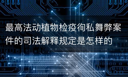 最高法动植物检疫徇私舞弊案件的司法解释规定是怎样的
