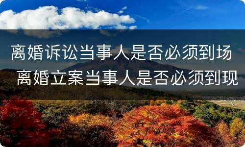 离婚诉讼当事人是否必须到场 离婚立案当事人是否必须到现场