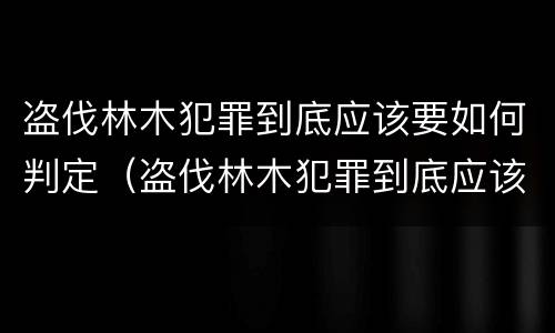 盗伐林木犯罪到底应该要如何判定（盗伐林木犯罪到底应该要如何判定呢）