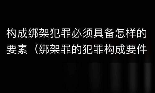 构成绑架犯罪必须具备怎样的要素（绑架罪的犯罪构成要件）