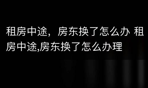 租房中途，房东换了怎么办 租房中途,房东换了怎么办理