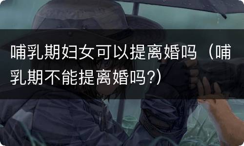 哺乳期妇女可以提离婚吗（哺乳期不能提离婚吗?）