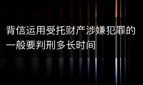 背信运用受托财产涉嫌犯罪的一般要判刑多长时间