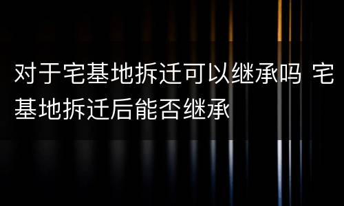 对于宅基地拆迁可以继承吗 宅基地拆迁后能否继承