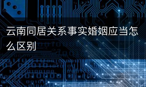 云南同居关系事实婚姻应当怎么区别