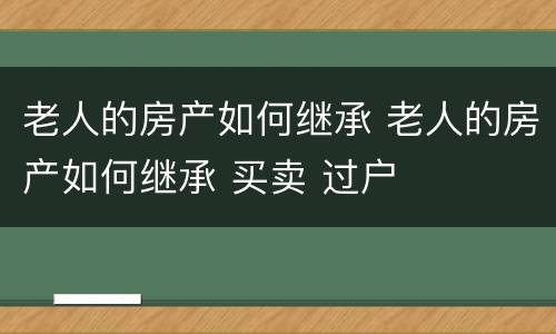 老人的房产如何继承 老人的房产如何继承 买卖 过户