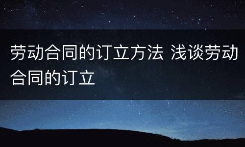 劳动合同的订立方法 浅谈劳动合同的订立