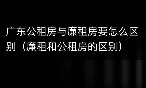 广东公租房与廉租房要怎么区别（廉租和公租房的区别）