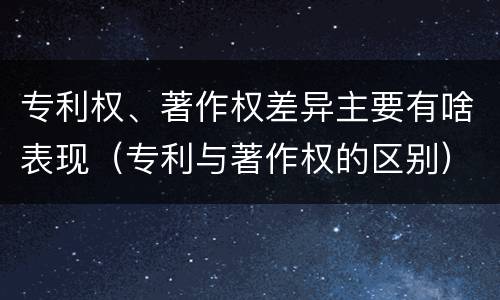 专利权、著作权差异主要有啥表现（专利与著作权的区别）