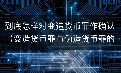 到底怎样对变造货币罪作确认（变造货币罪与伪造货币罪的区别）