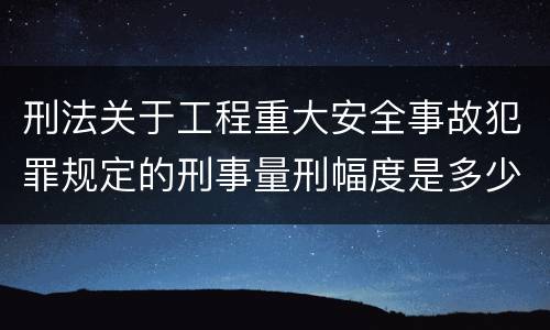 刑法关于工程重大安全事故犯罪规定的刑事量刑幅度是多少