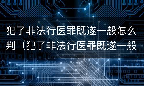 犯了非法行医罪既遂一般怎么判（犯了非法行医罪既遂一般怎么判刑）