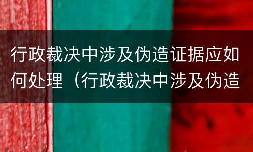 行政裁决中涉及伪造证据应如何处理（行政裁决中涉及伪造证据应如何处理案件）
