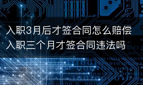 入职3月后才签合同怎么赔偿 入职三个月才签合同违法吗