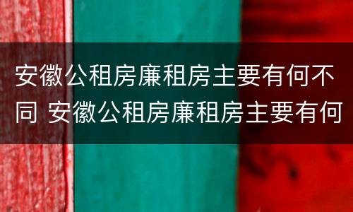 安徽公租房廉租房主要有何不同 安徽公租房廉租房主要有何不同之处