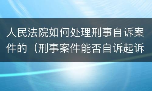 人民法院如何处理刑事自诉案件的（刑事案件能否自诉起诉）