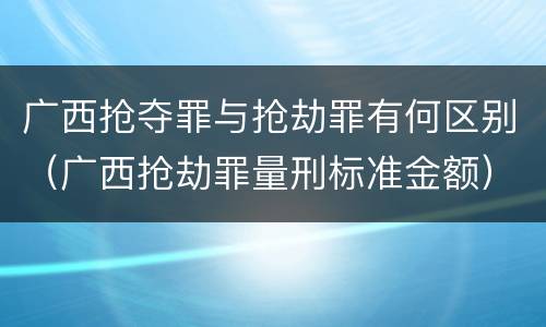 广西抢夺罪与抢劫罪有何区别（广西抢劫罪量刑标准金额）