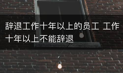 辞退工作十年以上的员工 工作十年以上不能辞退