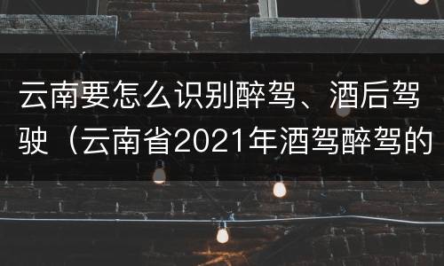 云南要怎么识别醉驾、酒后驾驶（云南省2021年酒驾醉驾的新规）