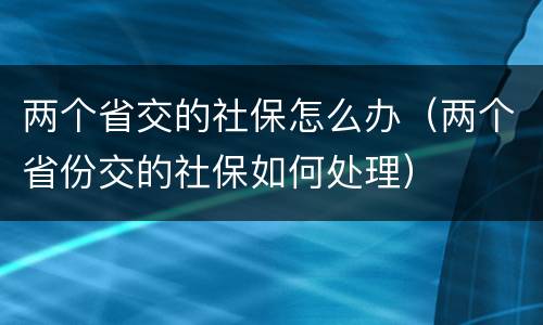 两个省交的社保怎么办（两个省份交的社保如何处理）
