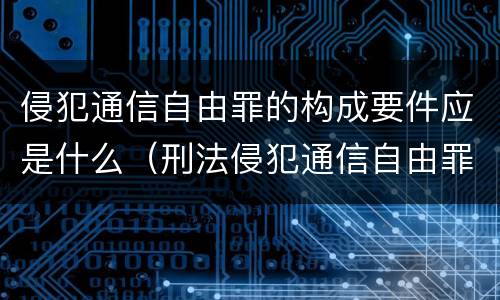 侵犯通信自由罪的构成要件应是什么（刑法侵犯通信自由罪）
