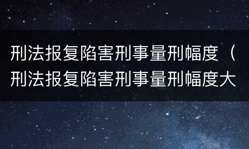 刑法报复陷害刑事量刑幅度（刑法报复陷害刑事量刑幅度大吗）