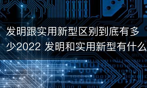 发明跟实用新型区别到底有多少2022 发明和实用新型有什么区别