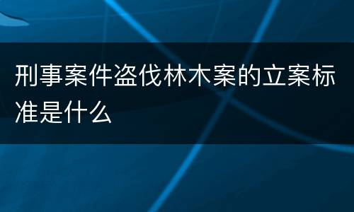 刑事案件盗伐林木案的立案标准是什么