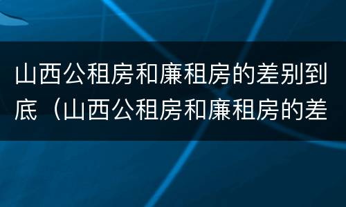 山西公租房和廉租房的差别到底（山西公租房和廉租房的差别到底多大）