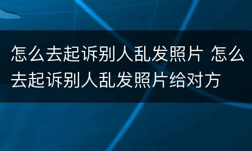 怎么去起诉别人乱发照片 怎么去起诉别人乱发照片给对方