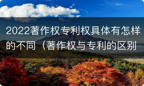 2022著作权专利权具体有怎样的不同（著作权与专利的区别）