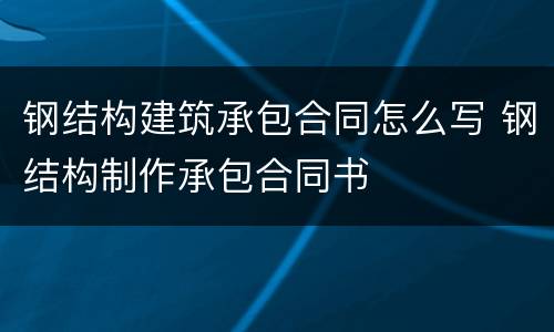 钢结构建筑承包合同怎么写 钢结构制作承包合同书