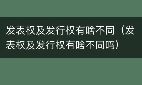 发表权及发行权有啥不同（发表权及发行权有啥不同吗）