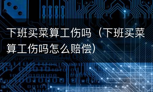 下班买菜算工伤吗（下班买菜算工伤吗怎么赔偿）