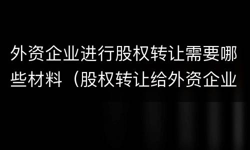 外资企业进行股权转让需要哪些材料（股权转让给外资企业 什么要求）