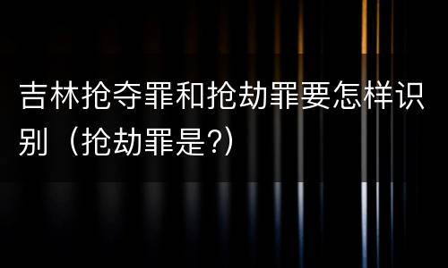 吉林抢夺罪和抢劫罪要怎样识别（抢劫罪是?）