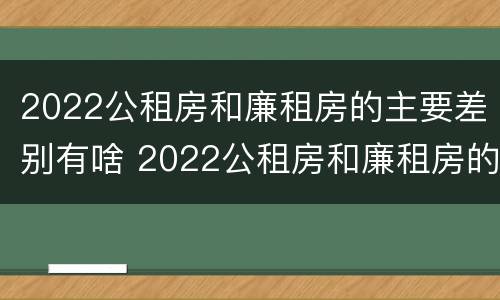2022公租房和廉租房的主要差别有啥 2022公租房和廉租房的主要差别有啥不一样