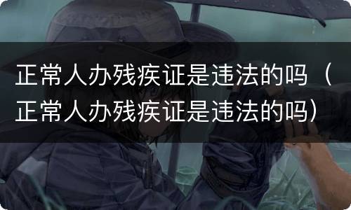 正常人办残疾证是违法的吗（正常人办残疾证是违法的吗）