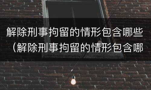 解除刑事拘留的情形包含哪些（解除刑事拘留的情形包含哪些方面）