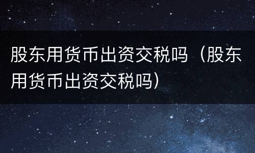 股东用货币出资交税吗（股东用货币出资交税吗）
