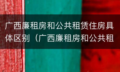 广西廉租房和公共租赁住房具体区别（广西廉租房和公共租赁住房具体区别是什么）